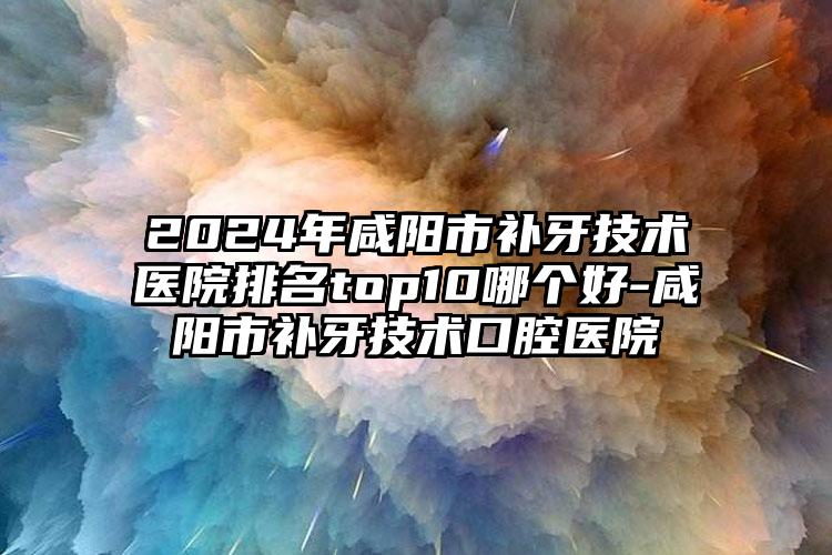 2024年咸阳市补牙技术医院排名top10哪个好-咸阳市补牙技术口腔医院