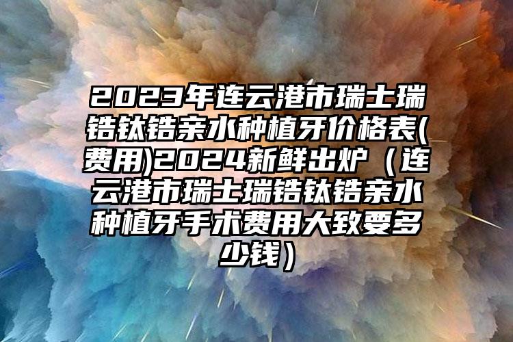 2023年连云港市瑞士瑞锆钛锆亲水种植牙价格表(费用)2024新鲜出炉（连云港市瑞士瑞锆钛锆亲水种植牙手术费用大致要多少钱）