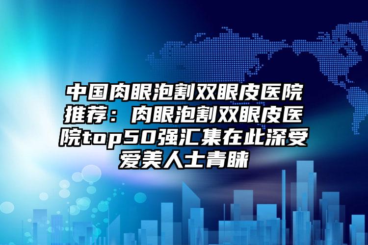 中国肉眼泡割双眼皮医院推荐：肉眼泡割双眼皮医院top50强汇集在此深受爱美人士青睐