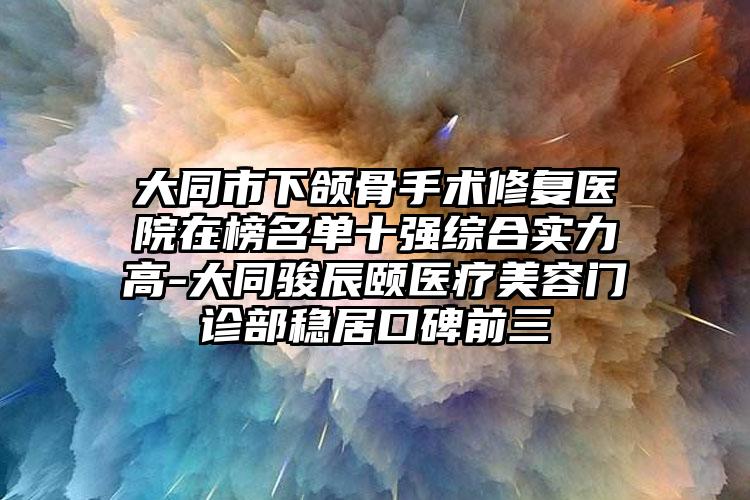 大同市下颌骨手术修复医院在榜名单十强综合实力高-大同骏辰颐医疗美容门诊部稳居口碑前三