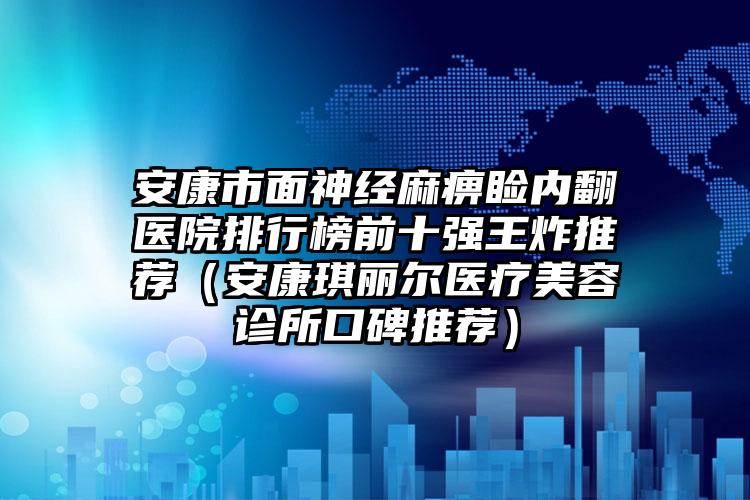 安康市面神经麻痹睑内翻医院排行榜前十强王炸推荐（安康琪丽尔医疗美容诊所口碑推荐）