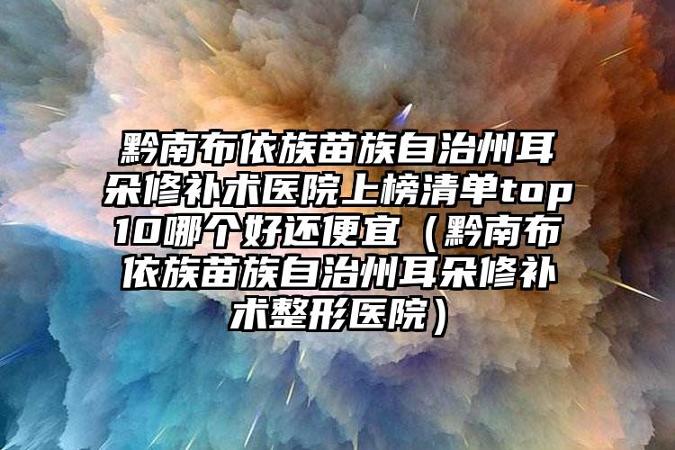 黔南布依族苗族自治州耳朵修补术医院上榜清单top10哪个好还便宜（黔南布依族苗族自治州耳朵修补术整形医院）