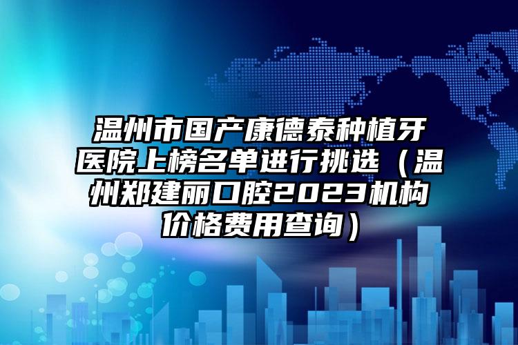 温州市国产康德泰种植牙医院上榜名单进行挑选（温州郑建丽口腔2023机构价格费用查询）