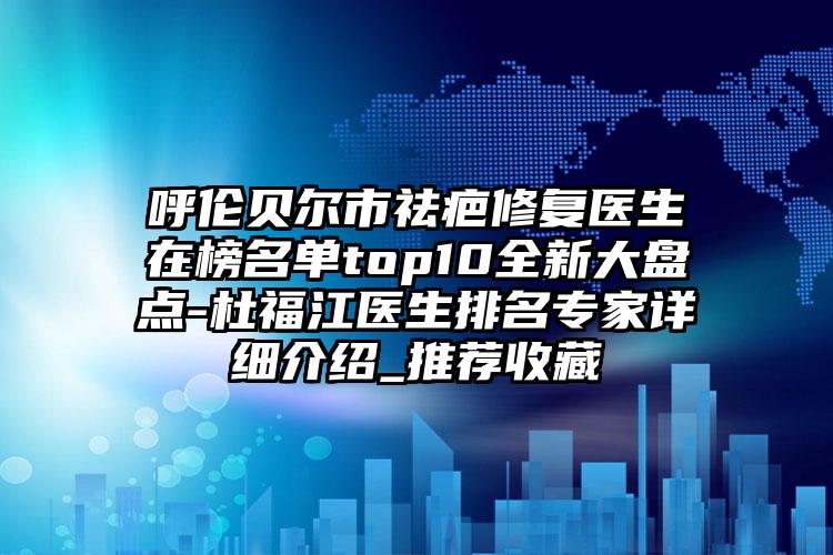 呼伦贝尔市祛疤修复医生在榜名单top10全新大盘点-杜福江医生排名专家详细介绍_推荐收藏