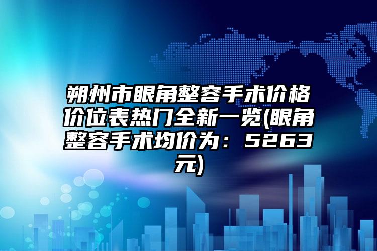 朔州市眼角整容手术价格价位表热门全新一览(眼角整容手术均价为：5263元)