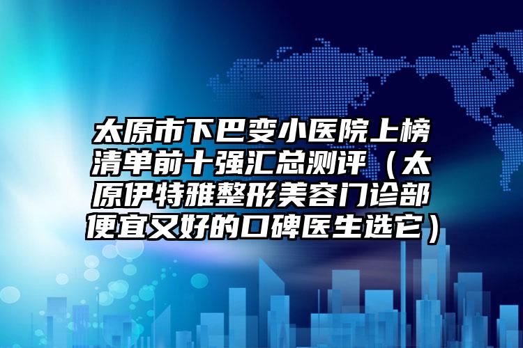 太原市下巴变小医院上榜清单前十强汇总测评（太原伊特雅整形美容门诊部便宜又好的口碑医生选它）