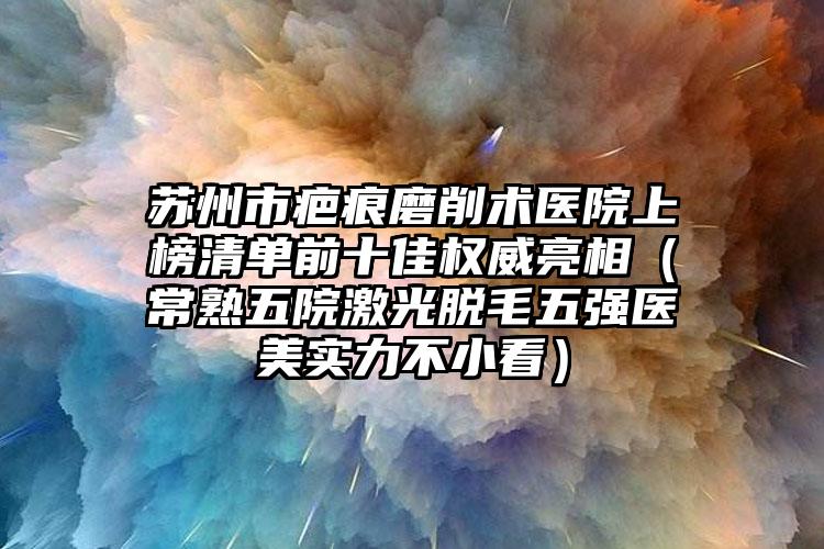 苏州市疤痕磨削术医院上榜清单前十佳权威亮相（常熟五院激光脱毛五强医美实力不小看）