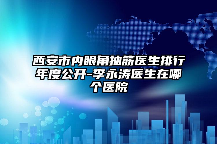 西安市内眼角抽筋医生排行年度公开-李永涛医生在哪个医院