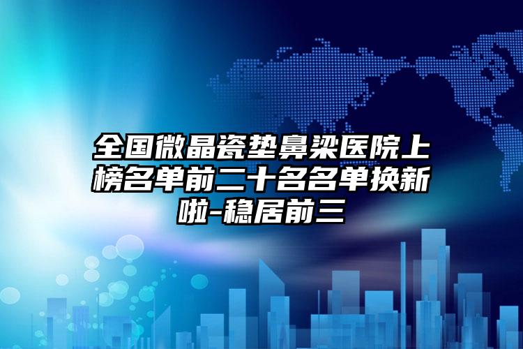 全国微晶瓷垫鼻梁医院上榜名单前二十名名单换新啦-稳居前三