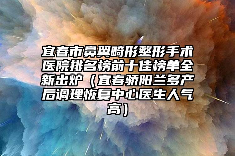 宜春市鼻翼畸形整形手术医院排名榜前十佳榜单全新出炉（宜春骄阳兰多产后调理恢复中心医生人气高）