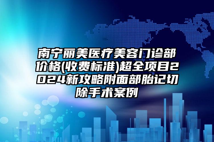 南宁丽美医疗美容门诊部价格(收费标准)超全项目2024新攻略附面部胎记切除手术案例