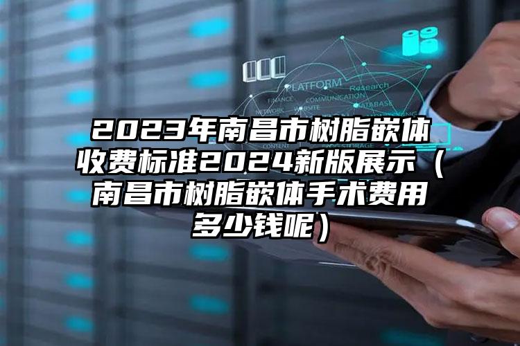 2023年南昌市树脂嵌体收费标准2024新版展示（南昌市树脂嵌体手术费用多少钱呢）