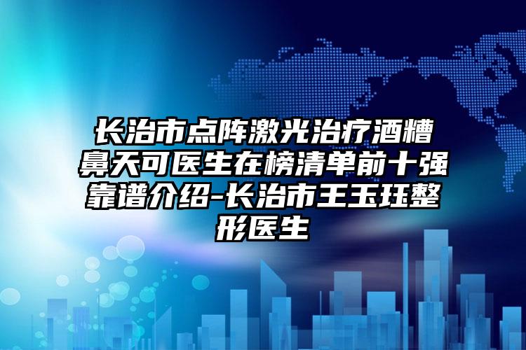 长治市点阵激光治疗酒糟鼻天可医生在榜清单前十强靠谱介绍-长治市王玉珏整形医生