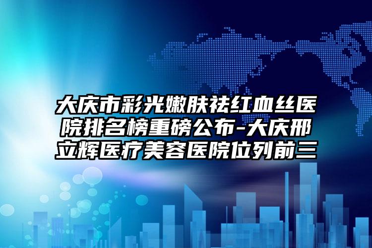 大庆市彩光嫩肤祛红血丝医院排名榜重磅公布-大庆邢立辉医疗美容医院位列前三