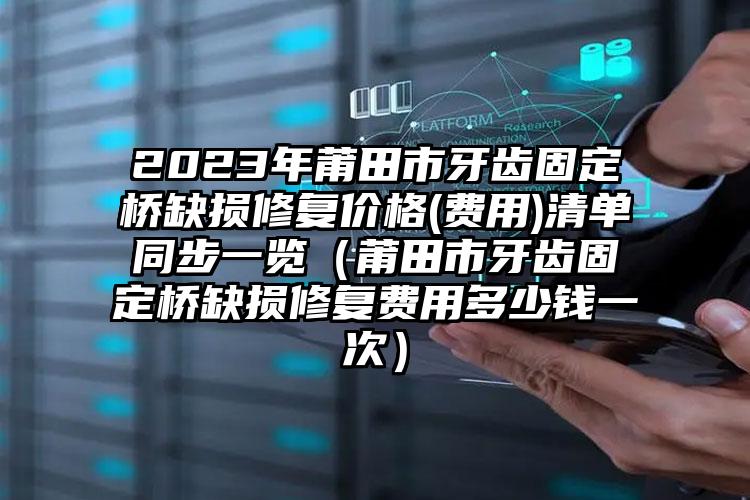 2023年莆田市牙齿固定桥缺损修复价格(费用)清单同步一览（莆田市牙齿固定桥缺损修复费用多少钱一次）