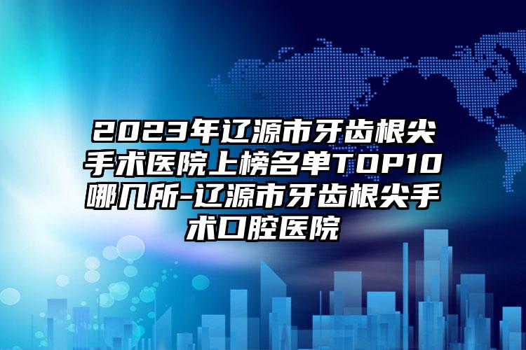 2023年辽源市牙齿根尖手术医院上榜名单TOP10哪几所-辽源市牙齿根尖手术口腔医院