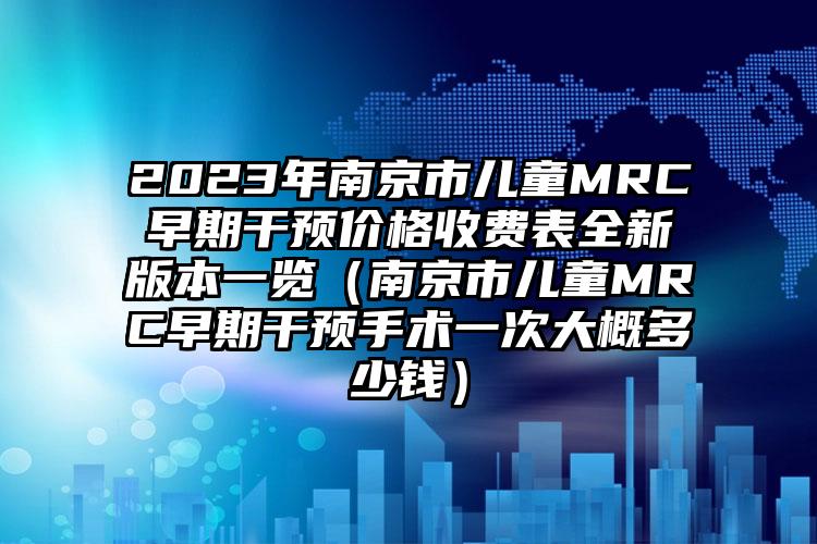 2023年南京市儿童MRC早期干预价格收费表全新版本一览（南京市儿童MRC早期干预手术一次大概多少钱）