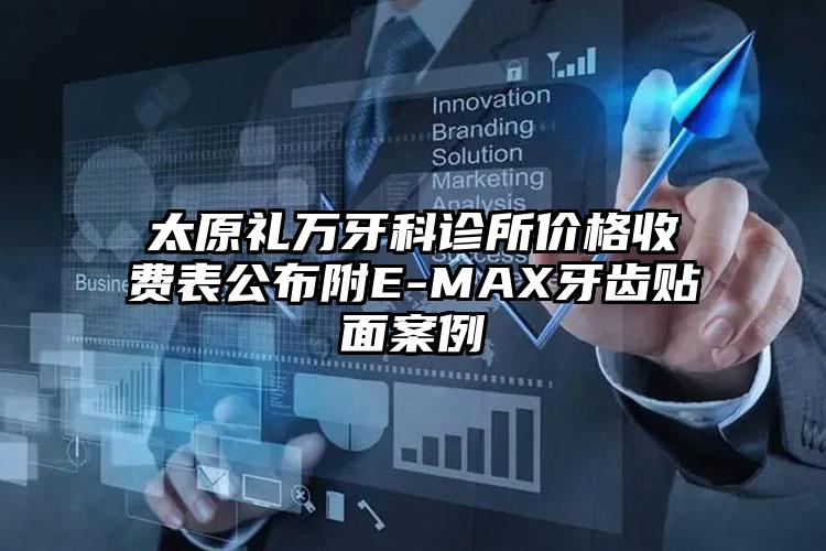 太原礼万牙科诊所价格收费表公布附E-MAX牙齿贴面案例