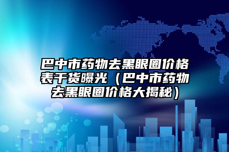 巴中市药物去黑眼圈价格表干货曝光（巴中市药物去黑眼圈价格大揭秘）