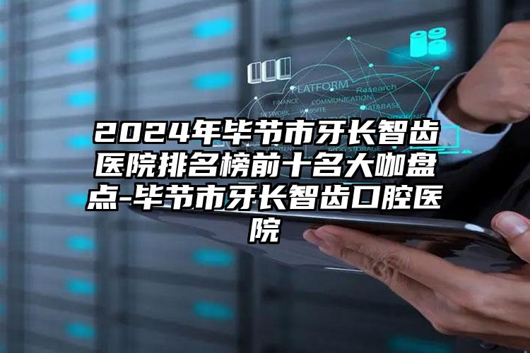 2024年毕节市牙长智齿医院排名榜前十名大咖盘点-毕节市牙长智齿口腔医院