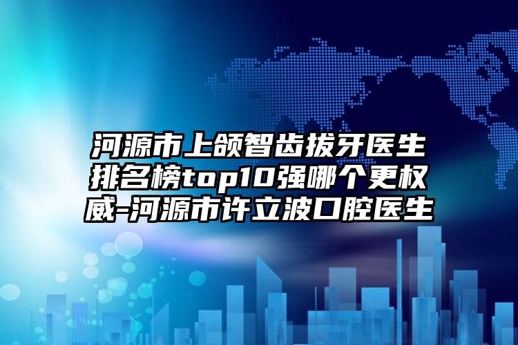 河源市上颌智齿拔牙医生排名榜top10强哪个更权威-河源市许立波口腔医生