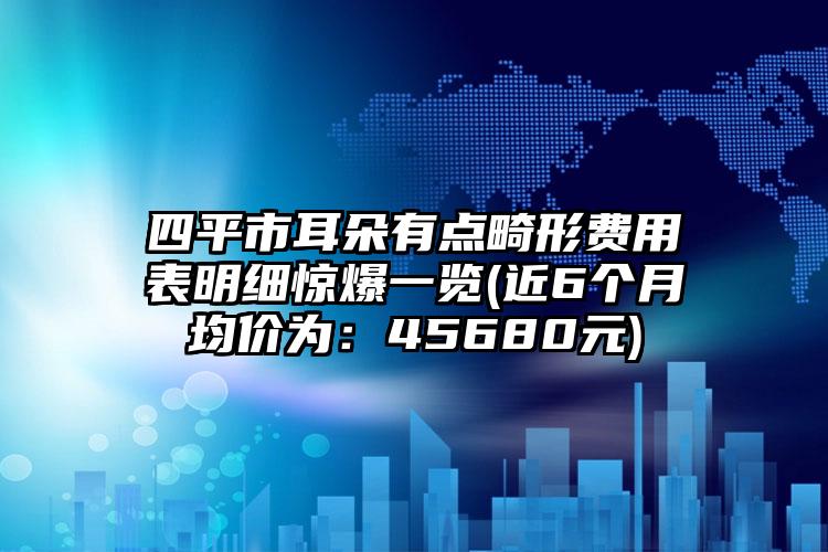 四平市耳朵有点畸形费用表明细惊爆一览(近6个月均价为：45680元)