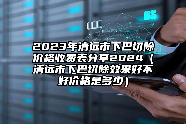 2023年清远市下巴切除价格收费表分享2024（清远市下巴切除效果好不好价格是多少）