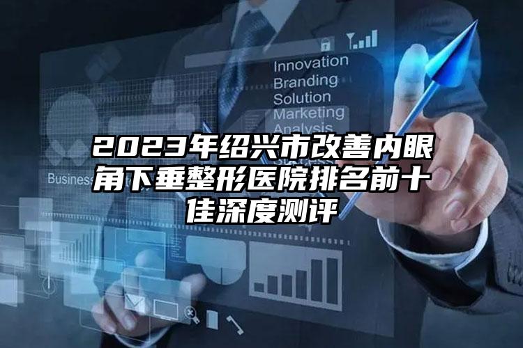 2023年绍兴市改善内眼角下垂整形医院排名前十佳深度测评