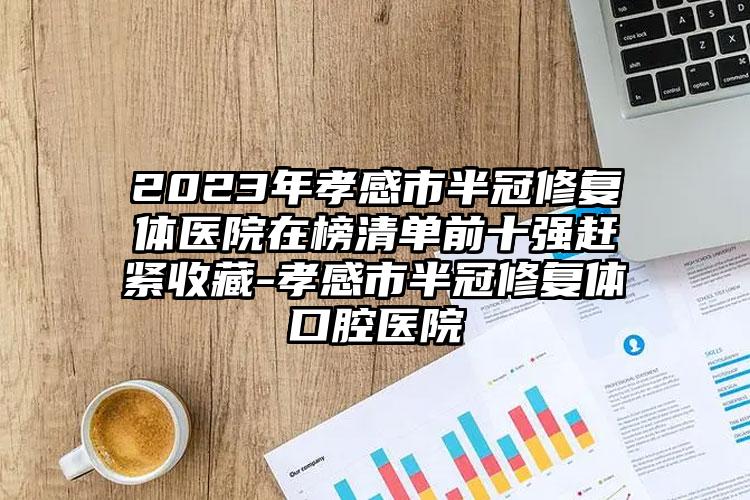 2023年孝感市半冠修复体医院在榜清单前十强赶紧收藏-孝感市半冠修复体口腔医院