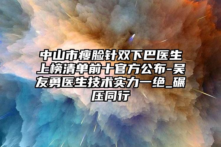 中山市瘦脸针双下巴医生上榜清单前十官方公布-吴友勇医生技术实力一绝_碾压同行