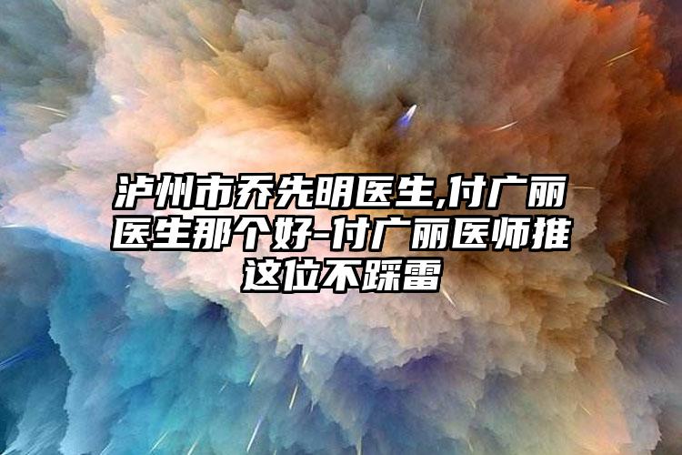 泸州市乔先明医生,付广丽医生那个好-付广丽医师推这位不踩雷