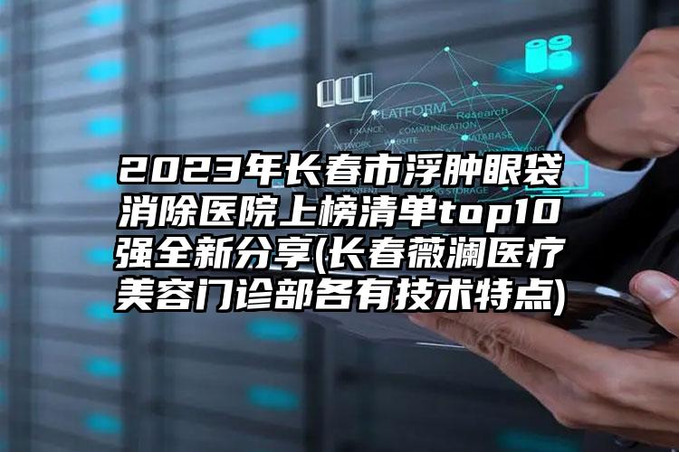 2023年长春市浮肿眼袋消除医院上榜清单top10强全新分享(长春薇澜医疗美容门诊部各有技术特点)