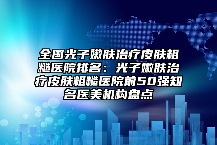 全国光子嫩肤治疗皮肤粗糙医院排名：光子嫩肤治疗皮肤粗糙医院前50强知名医美机构盘点