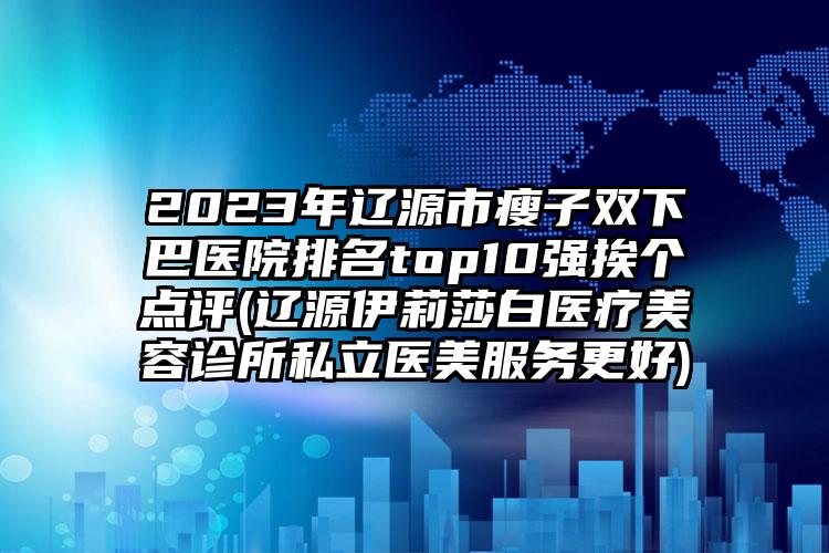 2023年辽源市瘦子双下巴医院排名top10强挨个点评(辽源伊莉莎白医疗美容诊所私立医美服务更好)