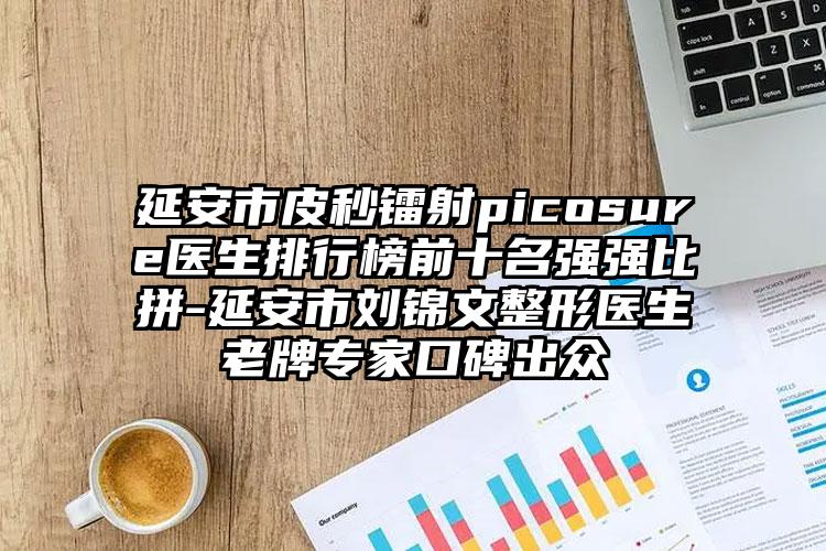 延安市皮秒镭射picosure医生排行榜前十名强强比拼-延安市刘锦文整形医生老牌专家口碑出众