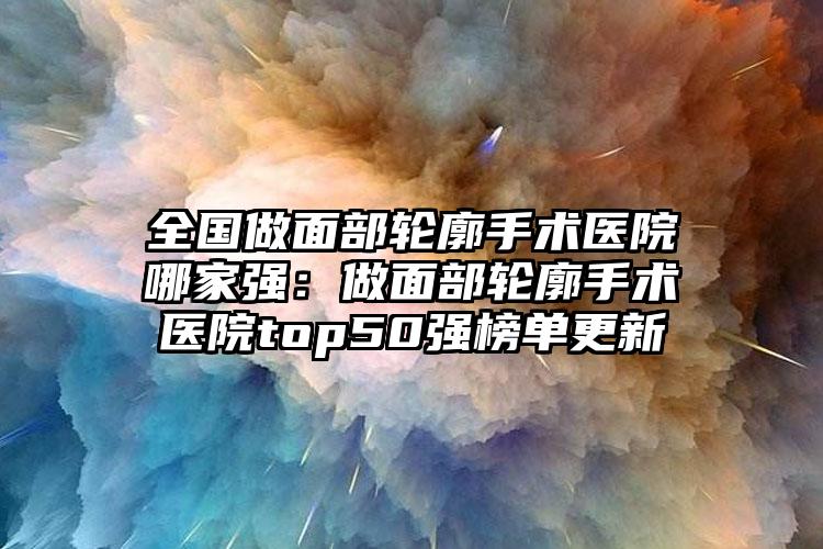 全国做面部轮廓手术医院哪家强：做面部轮廓手术医院top50强榜单更新