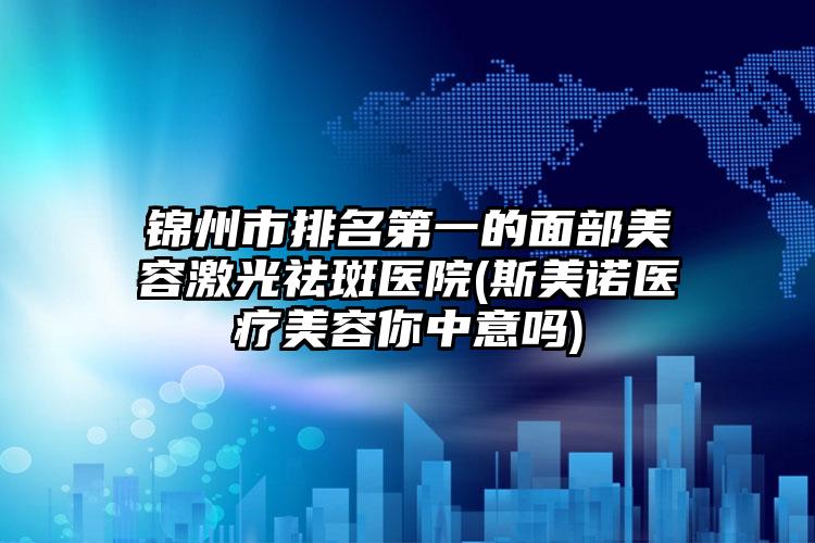 锦州市排名第一的面部美容激光祛斑医院(斯美诺医疗美容你中意吗)