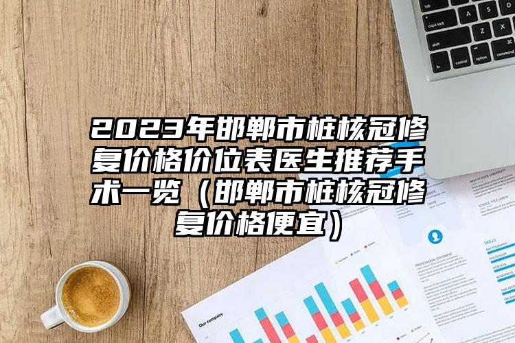 2023年邯郸市桩核冠修复价格价位表医生推荐手术一览（邯郸市桩核冠修复价格便宜）