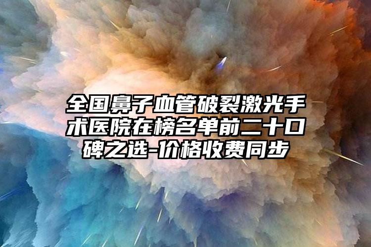 全国鼻子血管破裂激光手术医院在榜名单前二十口碑之选-价格收费同步