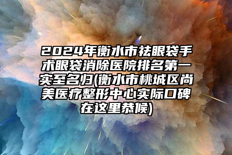 2024年衡水市祛眼袋手术眼袋消除医院排名第一实至名归(衡水市桃城区尚美医疗整形中心实际口碑在这里恭候)