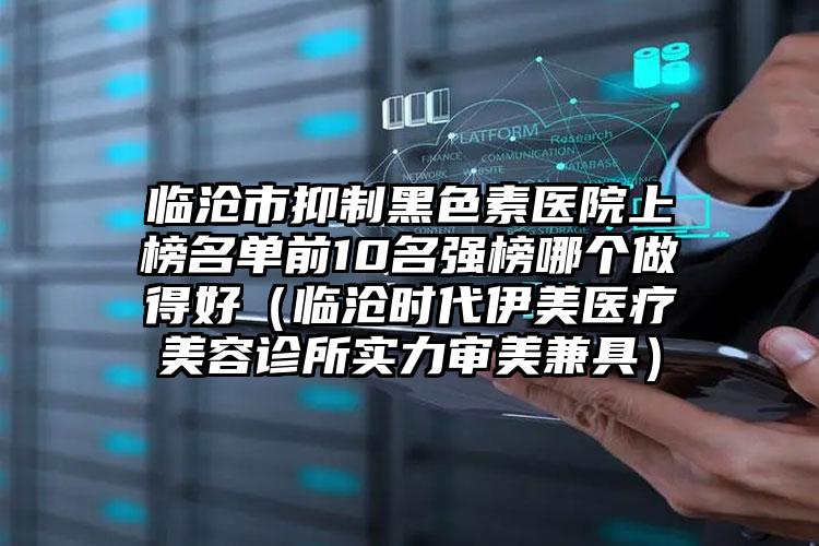 临沧市抑制黑色素医院上榜名单前10名强榜哪个做得好（临沧时代伊美医疗美容诊所实力审美兼具）