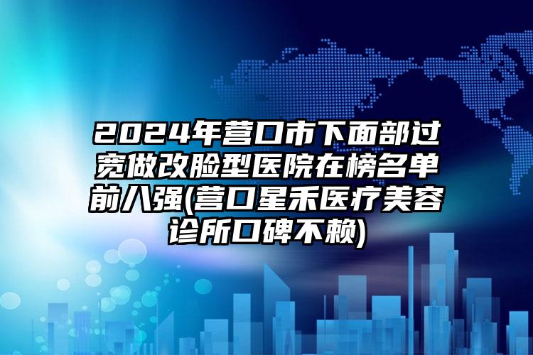 2024年营口市下面部过宽做改脸型医院在榜名单前八强(营口星禾医疗美容诊所口碑不赖)