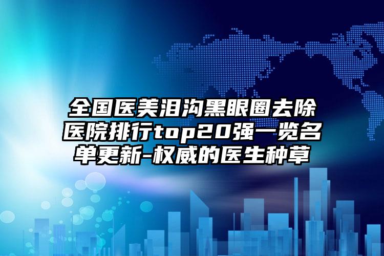 全国医美泪沟黑眼圈去除医院排行top20强一览名单更新-权威的医生种草