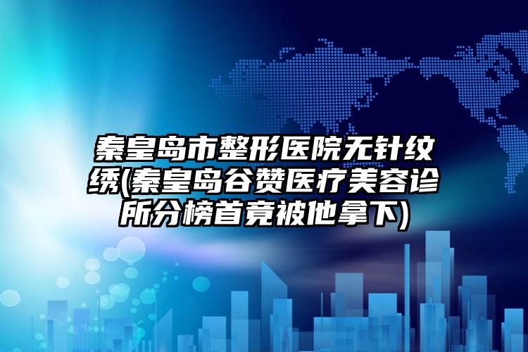 秦皇岛市整形医院无针纹绣(秦皇岛谷赞医疗美容诊所分榜首竟被他拿下)