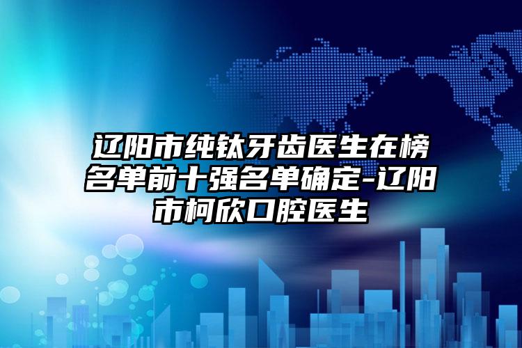 辽阳市纯钛牙齿医生在榜名单前十强名单确定-辽阳市柯欣口腔医生