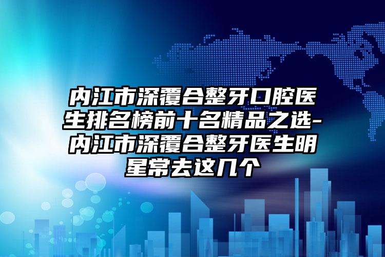 内江市深覆合整牙口腔医生排名榜前十名精品之选-内江市深覆合整牙医生明星常去这几个