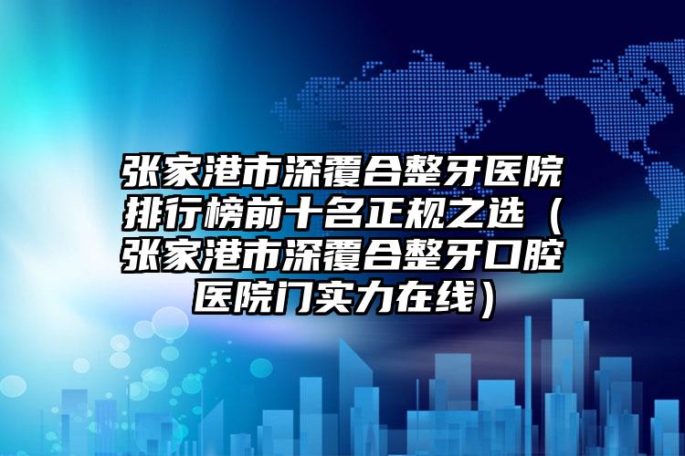 张家港市深覆合整牙医院排行榜前十名正规之选（张家港市深覆合整牙口腔医院门实力在线）