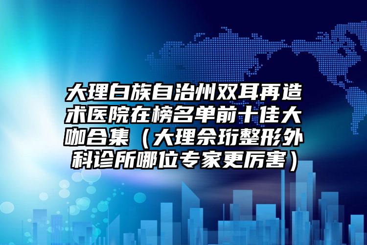 大理白族自治州双耳再造术医院在榜名单前十佳大咖合集（大理佘珩整形外科诊所哪位专家更厉害）