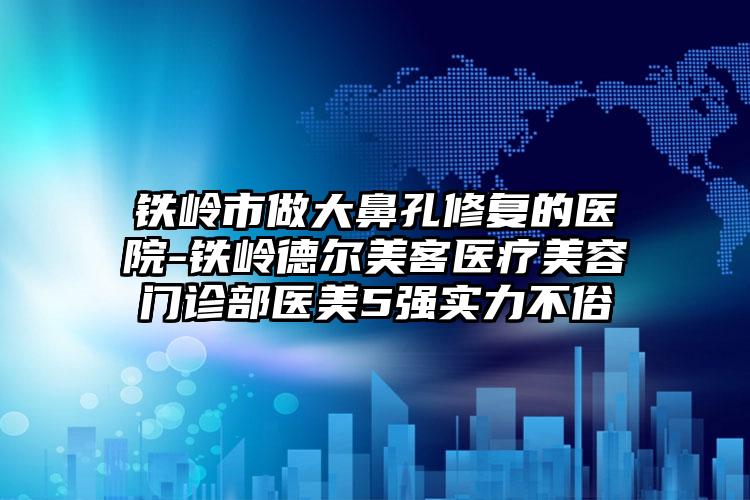 铁岭市做大鼻孔修复的医院-铁岭德尔美客医疗美容门诊部医美5强实力不俗