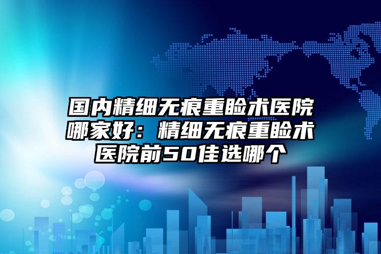 国内精细无痕重睑术医院哪家好：精细无痕重睑术医院前50佳选哪个